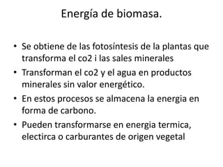 Energía de biomasa.Se obtiene de las fotosíntesis de la plantas que transforma el co2 i las sales mineralesTransforman el co2 y el agua en productos minerales sin valor energético.En estos procesos se almacena la energia en forma de carbono.Pueden transformarse en energiatermica, electirca o carburantes de origen vegetal