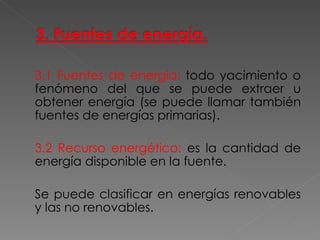 3.1 Fuentes de energía:   todo yacimiento o fenómeno del que se puede extraer u obtener energía (se puede llamar también fuentes de energías primarias). 3.2 Recurso energético:   es la cantidad de energía disponible en la fuente. Se puede clasificar en energías renovables y las no renovables. 