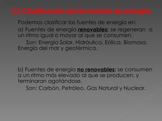 3.3 Clasificación de las fuentes de energía. Podemos clasificar las fuentes de energía en: a) Fuentes de energía  renovables :  se regeneran  a un ritmo igual o mayor al que se consumen. Son: Energía Solar, Hidráulica, Eólica, Biomasa, Energía del mar y geotérmica. b) Fuentes de energía  no renovables :  se consumen a un ritmo más elevado al que se producen, y terminaran agotándose. Son: Carbón, Petróleo, Gas Natural y Nuclear. 