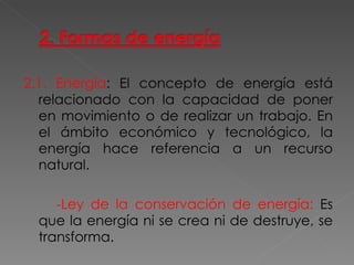 2.1.   Energía : El concepto de energía está relacionado con la capacidad de poner en movimiento o de realizar un trabajo. En el ámbito económico y tecnológico, la energía hace referencia a un recurso natural. -Ley de la conservación de energía:  Es que la energía ni se crea ni de destruye, se transforma. 