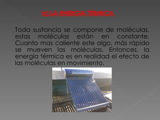 b) LA ENERGIA TÉRMICA  Toda sustancia se compone de moléculas, estas moléculas están en constante. Cuanto mas caliente este algo, más rápido se mueven las moléculas. Entonces, la energía térmica es en realidad el efecto de las moléculas en movimiento. 