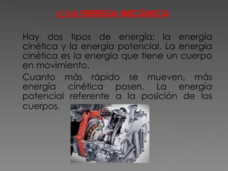 c) LA ENERGIA MECÁNICA Hay dos tipos de energía: la energía cinética y la energía potencial. La energía cinética es la energía que tiene un cuerpo en movimiento. Cuanto más rápido se mueven, más energía cinética posen. La energía potencial referente a la posición de los cuerpos.   