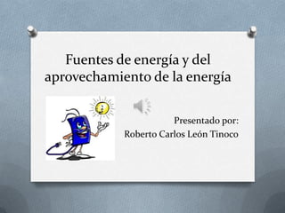 Fuentes de energía y del
aprovechamiento de la energía
Presentado por:
Roberto Carlos León Tinoco

 