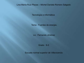 Lina María Ruiz Plazas – Michel Daniela Romero Salgado



               Tecnología e informática



              Tema : Fuentes de energía.



                Lic. Fernando Jiménez



                      Grado : 9-3


        Escuela normal superior de Villavicencio
 