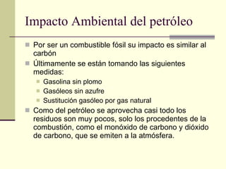 Impacto Ambiental del petróleo Por ser un combustible fósil su impacto es similar al carbón Últimamente se están tomando las siguientes medidas: Gasolina sin plomo Gasóleos sin azufre Sustitución gasóleo por gas natural Como del petróleo se aprovecha casi todo los residuos son muy pocos, solo los procedentes de la combustión, como el monóxido de carbono y dióxido de carbono, que se emiten a la atmósfera.  