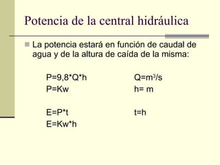 Potencia de la central hidráulica La potencia estará en función de caudal de agua y de la altura de caída de la misma: P=9,8*Q*h Q=m 3 /s P=Kw h= m E=P*t t=h E=Kw*h 