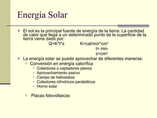 Energía Solar El sol es la principal fuente de energía de la tierra. La cantidad de calor que llega a un determinado punto de la superficie de la tierra viene dado por: Q=K*t*s K=cal/min*cm 2 t= min s=cm 2 La energía solar se puede aprovechar de diferentes maneras: Conversión en energía calorífica Colectores o captadores planos Aprovechamiento pasivo Campo de heliostatos Colectores cilíndricos parabólicos Horno solar Placas fotovoltaicas 