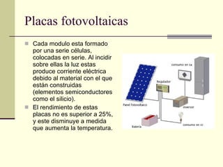 Placas fotovoltaicas Cada modulo esta formado por una serie células, colocadas en serie. Al incidir sobre ellas la luz estas produce corriente eléctrica debido al material con el que están construidas (elementos semiconductores como el silicio). El rendimiento de estas placas no es superior a 25%, y este disminuye a medida que aumenta la temperatura. 