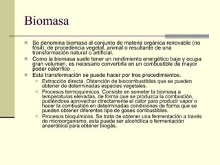 Biomasa Se denomina biomasa al conjunto de materia orgánica renovable (no fósil), de procedencia vegetal, animal o resultante de una transformación natural o artificial.  Como la biomasa suele tener un rendimiento energético bajo y ocupa gran volumen, es necesario convertirla en un combustible de mayor poder calorífico  . Esta transformación se puede hacer por tres procedimientos. Extracción directa. Obtención de biocombustibles que se pueden obtener de determinadas especies vegetales. Procesos termoquímicos. Consiste en someter la biomasa a temperaturas elevadas, de forma que se produzca la combustión, pudiéndose aprovechar directamente el calor para producir vapor o hacer la combustión en determinadas condiciones de forma que se pueden obtener diferentes tipo de gases combustibles.  Procesos bioquímicos. Se trata de obtener una fermentación a través de microorganismo, esta puede ser alcohólica o fermentación anaeróbica para obtener biogás.  