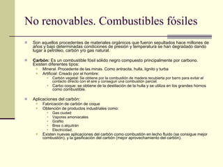 No renovables. Combustibles fósiles Son aquellos procedentes de materiales orgánicos que fueron sepultados hace millones de años y bajo determinadas condiciones de presión y temperatura se han degradado dando lugar a petróleo, carbón y/o gas natural.  Carbón:  Es un combustible fósil sólido negro compuesto principalmente por carbono. Existen diferentes tipos: Mineral. Procedente de las minas. Como antracita, hulla, lignito y turba Artificial: Creado por el hombre:  Carbón vegetal: Se obtiene por la combustión de madera recubierta por barro para evitar el contacto directo con el aire y conseguir una combustión parcial. Carbo coque: se obtiene de la destilación de la hulla y se utiliza en los grandes hornos como combustible. Aplicaciones del carbón: Fabricación de carbón de coque Obtención de productos industriales como: Gas ciudad Vapores amoniacales Grafito Brea o alquitrán Electricidad. Existen nuevas aplicaciones del carbón como combustión en lecho fluido (se consigue mejor combustión), y la gasificación del carbón (mejor aprovechamiento del carbón). 