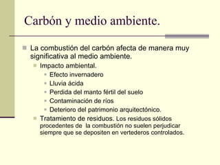 Carbón y medio ambiente. La combustión del carbón afecta de manera muy significativa al medio ambiente. Impacto ambiental. Efecto invernadero Lluvia ácida Perdida del manto fértil del suelo Contaminación de ríos Deterioro del patrimonio arquitectónico. Tratamiento de residuos.  Los residuos sólidos procedentes de  la combustión no suelen perjudicar siempre que se depositen en vertederos controlados. 