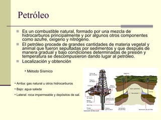 Petróleo Es un combustible natural, formado por una mezcla de hidrocarburos principalmente y por algunos otros componentes como azufre, oxigeno y nitrógeno. El petróleo procede de grandes cantidades de materia vegetal y animal que fueron sepultadas por sedimentos y que después de manera gradual y bajo condiciones determinadas de presión y temperatura se descompusieron dando lugar al petróleo. Localización y obtención Arriba: gas natural u otros hidrocarburos Bajo: agua salada Lateral: roca impermeable y depósitos de sal. Método Sísmico  