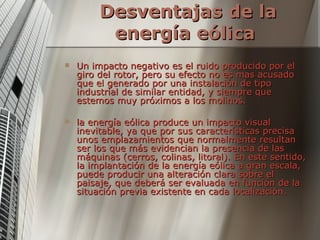 Desventajas de la energía eólica   Un impacto negativo es el ruido producido por el giro del rotor, pero su efecto no es mas acusado que el generado por una instalación de tipo industrial de similar entidad, y siempre que estemos muy próximos a los molinos. la energía eólica produce un impacto visual inevitable, ya que por sus características precisa unos emplazamientos que normalmente resultan ser los que más evidencian la presencia de las máquinas (cerros, colinas, litoral). En este sentido, la implantación de la energía eólica a gran escala, puede producir una alteración clara sobre el paisaje, que deberá ser evaluada en función de la situación previa existente en cada localización.  