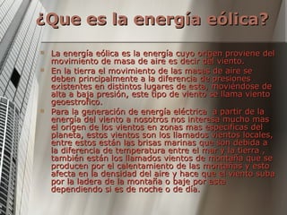 ¿Que es la energía eólica? La energía eólica es la energía cuyo origen proviene del movimiento de masa de aire es decir del viento. En la tierra el movimiento de las masas de aire se deben principalmente a la diferencia de presiones existentes en distintos lugares de esta, moviéndose de alta a baja presión, este tipo de viento se llama viento geoestrofico. Para la generación de energía eléctrica  a partir de la energía del viento a nosotros nos interesa mucho mas el origen de los vientos en zonas mas especificas del planeta, estos vientos son los llamados vientos locales, entre estos están las brisas marinas que son debida a la diferencia de temperatura entre el mar y la tierra , también están los llamados vientos de montaña que se producen por el calentamiento de las montañas y esto afecta en la densidad del aire y hace que el viento suba por la ladera de la montaña o baje por esta dependiendo si es de noche o de día. 