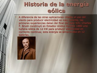 Historia de la energía eólica A diferencia de las otras aplicaciones citadas el uso del viento para producir electricidad es más reciente, las primeras experiencias datan del final del siglo XIX; Charles F. Brush construyó en Estados Unidos durante 1880 una turbina eólica de 12 kW para producir electricidad en corriente continua; esta energía se almacenaba en 12 baterías. 