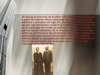 En Europa el precursor de la eólica fue el danés Paul La Cour que a partir de turbinas eólicas provocaba electrolisis para circuitos eléctricos a principios del siglo XX; durante las primeras décadas de este siglo Dinamarca conservó la tradición eólica e incluso hoy es el cuarto país del mundo en potencia instalada y el primero por número de habitantes. En la mitad del siglo XX un holandés, Johannes Jull introduce dos variaciones importantes, modifica los generadores para producir electricidad en corriente alterna y además diseña un aerogenerador que cambiaba la orientación en función de la dirección del viento para aprovechar con más intensidad la energía de éste.  