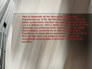 Para el desarrollo de las renovables fueron muy importantes las Crisis del Petróleo de 1973 y 1979, los países productores elevaron los precios del barril desde 1,5 a 9 dólares en 1973 y desde 13 a 30 dólares en 1979 causando una profunda crisis económica en los países desarrollados, aumento de la inflación y del paro y España por la dependencia energética del exterior no se libró de ello. Esto nos obligó a implantar políticas energéticas encaminadas a disminuir el consumo de petróleo  