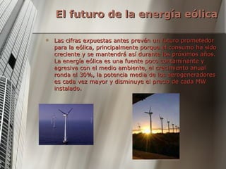 El futuro de la energía eólica Las cifras expuestas antes prevén un futuro prometedor para la eólica, principalmente porque el consumo ha sido creciente y se mantendrá así durante los próximos años. La energía eólica es una fuente poco contaminante y agresiva con el medio ambiente, el crecimiento anual ronda el 30%, la potencia media de los aerogeneradores es cada vez mayor y disminuye el precio de cada MW instalado. 