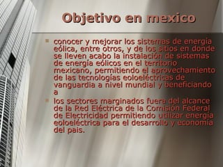 Objetivo en mexico   conocer y mejorar los sistemas de energía eólica, entre otros, y de los sitios en donde se lleven acabo la instalación de sistemas de energía eólicos en el territorio mexicano, permitiendo el aprovechamiento de las tecnologías eoloeléctricas de vanguardia a nivel mundial y beneficiando a los sectores marginados fuera del alcance de la Red Eléctrica de la Comisión Federal de Electricidad permitiendo utilizar energía eoloeléctrica para el desarrollo y economía del pais. 