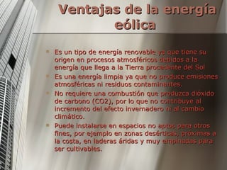 Ventajas de la energía eólica   Es un tipo de energía renovable ya que tiene su origen en procesos atmosféricos debidos a la energía que llega a la Tierra procedente del Sol  Es una energía limpia ya que no produce emisiones atmosféricas ni residuos contaminantes.  No requiere una combustión que produzca dióxido de carbono (CO2), por lo que no contribuye al incremento del efecto invernadero ni al cambio climático.  Puede instalarse en espacios no aptos para otros fines, por ejemplo en zonas desérticas, próximas a la costa, en laderas áridas y muy empinadas para ser cultivables.  