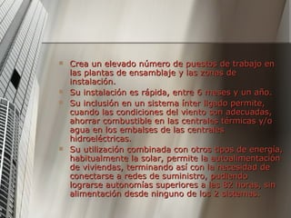 Crea un elevado número de puestos de trabajo en las plantas de ensamblaje y las zonas de instalación. Su instalación es rápida, entre 6 meses y un año. Su inclusión en un sistema ínter ligado permite, cuando las condiciones del viento son adecuadas, ahorrar combustible en las centrales térmicas y/o agua en los embalses de las centrales hidroeléctricas. Su utilización combinada con otros tipos de energía, habitualmente la solar, permite la autoalimentación de viviendas, terminando así con la necesidad de conectarse a redes de suministro, pudiendo lograrse autonomías superiores a las 82 horas, sin alimentación desde ninguno de los 2 sistemas.  
