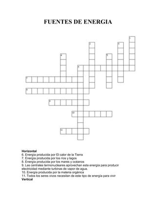 FUENTES DE ENERGIA
Horizontal
6. Energía producida por El calor de la Tierra
7. Energía producida por los ríos y lagos
8. Energía producida por los mares y océanos
9. Las centrales termonucleares aprovechan esta energía para producir
electricidad mediante turbinas de vapor de agua.
10. Energía producida por la materia orgánica
11. Todos los seres vivos necesitan de este tipo de energía para vivir
Vertical
 