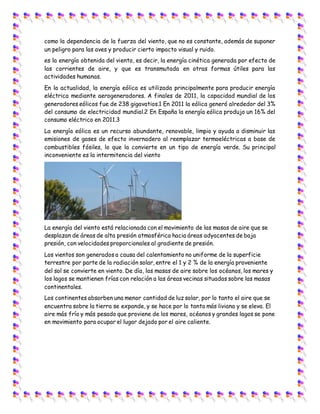 como la dependencia de la fuerza del viento, que no es constante, además de suponer
un peligro para las aves y producir cierto impacto visual y ruido.
es la energía obtenida del viento, es decir, la energía cinética generada por efecto de
las corrientes de aire, y que es transmutada en otras formas útiles para las
actividades humanas.
En la actualidad, la energía eólica es utilizada principalmente para producir energía
eléctrica mediante aerogeneradores. A finales de 2011, la capacidad mundial de los
generadores eólicos fue de 238 gigavatios.1 En 2011 la eólica generó alrededor del 3%
del consumo de electricidad mundial.2 En España la energía eólica produjo un 16% del
consumo eléctrico en 2011.3
La energía eólica es un recurso abundante, renovable, limpio y ayuda a disminuir las
emisiones de gases de efecto invernadero al reemplazar termoeléctricas a base de
combustibles fósiles, lo que la convierte en un tipo de energía verde. Su principal
inconveniente es la intermitencia del viento
La energía del viento está relacionada con el movimiento de las masas de aire que se
desplazan de áreas de alta presión atmosférica hacia áreas adyacentes de baja
presión, con velocidades proporcionales al gradiente de presión.
Los vientos son generados a causa del calentamiento no uniforme de la superficie
terrestre por parte de la radiación solar, entre el 1 y 2 % de la energía proveniente
del sol se convierte en viento. De día, las masas de aire sobre los océanos, los mares y
los lagos se mantienen frías con relación a las áreas vecinas situadas sobre las masas
continentales.
Los continentes absorben una menor cantidad de luz solar, por lo tanto el aire que se
encuentra sobre la tierra se expande, y se hace por lo tanto más liviana y se eleva. El
aire más frío y más pesado que proviene de los mares, océanos y grandes lagos se pone
en movimiento para ocupar el lugar dejado por el aire caliente.
 