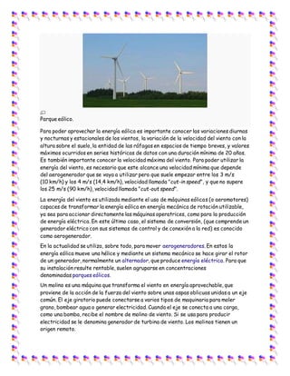 Parque eólico.
Para poder aprovechar la energía eólica es importante conocer las variaciones diurnas
y nocturnas y estacionales de los vientos, la variación de la velocidad del viento con la
altura sobre el suelo, la entidad de las ráfagas en espacios de tiempo breves, y valores
máximos ocurridos en series históricas de datos con una duración mínima de 20 años.
Es también importante conocer la velocidad máxima del viento. Para poder utilizar la
energía del viento, es necesario que este alcance una velocidad mínima que depende
del aerogenerador que se vaya a utilizar pero que suele empezar entre los 3 m/s
(10 km/h) y los 4 m/s (14,4 km/h), velocidad llamada "cut-in speed", y que no supere
los 25 m/s (90 km/h), velocidad llamada "cut-out speed".
La energía del viento es utilizada mediante el uso de máquinas eólicas (o aeromotores)
capaces de transformar la energía eólica en energía mecánica de rotación utilizable,
ya sea para accionar directamente las máquinas operatrices, como para la producción
de energía eléctrica. En este último caso, el sistema de conversión, (que comprende un
generador eléctrico con sus sistemas de control y de conexión a la red) es conocido
como aerogenerador.
En la actualidad se utiliza, sobre todo, para mover aerogeneradores. En estos la
energía eólica mueve una hélice y mediante un sistema mecánico se hace girar el rotor
de un generador, normalmente un alternador, que produce energía eléctrica. Para que
su instalación resulte rentable, suelen agruparse en concentraciones
denominadas parques eólicos.
Un molino es una máquina que transforma el viento en energía aprovechable, que
proviene de la acción de la fuerza del viento sobre unas aspas oblicuas unidas a un eje
común. El eje giratorio puede conectarse a varios tipos de maquinaria para moler
grano, bombear agua o generar electricidad. Cuando el eje se conecta a una carga,
como una bomba, recibe el nombre de molino de viento. Si se usa para producir
electricidad se le denomina generador de turbina de viento. Los molinos tienen un
origen remoto.
 