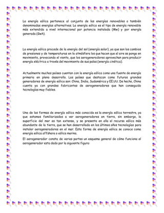 La energía eólica pertenece al conjunto de las energías renovables o también
denominadas energías alternativas. La energía eólica es el tipo de energía renovable
más extendida a nivel internacional por potencia instalada (Mw) y por energía
generada (Gwh).
La energía eólica procede de la energía del sol (energía solar), ya que son los cambios
de presiones y de temperaturas en la atmósfera los que hacen que el aire se ponga en
movimiento, provocando el viento, que los aerogeneradores aprovechan para producir
energía eléctrica a través del movimiento de sus palas (energía cinética).
Actualmente muchos países cuentan con la energía eólica como una fuente de energía
primaria en pleno desarrollo. Los países que destacan como futuros grandes
generadores de energía eólica son: China, India, Sudamérica y EE.UU. De hecho, China
cuenta ya con grandes fabricantes de aerogeneradores que han conseguido
tecnologías muy fiables.
Una de las formas de energía eólica más conocida es la energía eólica terrestre, ya
que estamos familiarizados a ver aerogeneradores en tierra, sin embargo, la
superficie del mar es tan extensa, y se presenta en ella el recurso eólico más
abundante de la tierra, que se han desarrollado en los últimos años tecnologías para
instalar aerogeneradores en el mar. Esta forma de energía eólica se conoce como
energía eólica offshore o eólica marina.
El aerogenerador consta de varias partes un esquema general de cómo funciona el
aerogenerador esta dado por la siguiente figura:
 