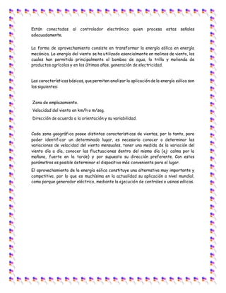 Están conectadas al controlador electrónico quien procesa estas señales
adecuadamente.
La forma de aprovechamiento consiste en transformar la energía eólica en energía
mecánica. La energía del viento se ha utilizado esencialmente en molinos de viento, los
cuales han permitido principalmente el bombeo de agua, la trilla y molienda de
productos agrícolas y en los últimos años, generación de electricidad.
Las características básicas, que permiten analizar la aplicación de la energía eólica son
las siguientes:
Zona de emplazamiento.
Velocidad del viento en km/h o m/seg.
Dirección de acuerdo a la orientación y su variabilidad.
Cada zona geográfica posee distintas características de vientos, por lo tanto, para
poder identificar un determinado lugar, es necesario conocer o determinar las
variaciones de velocidad del viento mensuales, tener una medida de la variación del
viento día a día, conocer las fluctuaciones dentro del mismo día (ej: calma por la
mañana, fuerte en la tarde) y por supuesto su dirección preferente. Con estos
parámetros es posible determinar el dispositivo más conveniente para el lugar.
El aprovechamiento de la energía eólica constituye una alternativa muy importante y
competitiva, por lo que es muchísima en la actualidad su aplicación a nivel mundial,
como parque generador eléctrico, mediante la ejecución de centrales o usinas eólicas.
 