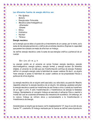 Las diferentes fuentes de energía eléctrica son:
 Pila: Química
Batería
 Energía solar: Fotocelda
 Mecánica (electromagnética)
-Alternador
-Dinamo
 Eólica
 Hidráulica
 Nuclear
 Térmica
Energía mecánica
es la energía que se debe a la posición y al movimiento de un cuerpo, por lo tanto, es la
suma de las energías potencial y cinética de un sistema mecánico. Expresa la capacidad
que poseen los cuerpos con masa de efectuar un trabajo.
Se define energía mecánica como la suma de sus energías cinética y potencial de un
cuerpo:
Em = ½ m . v2 + m . g . h
La energía existe en el universo en varias formas: energía mecánica, energía
electromagnética, energía química, energía termal, y energía nuclear. En términos
simples, el universo no es más que una transformación continua de energía. Podemos
definir el concepto energía como la habilidad de causar cambios. Es decir, un objeto
tiene energía si posee la habilidad de causar cambios en las propiedades físicas o
químicas de otros objetos.
La energía mecánica de un objeto está asociada a su velocidad y su posición. Resulta
imposible observar la energía mecánica de un objeto. Sin embargo, podemos estudiar
la energía mecánica cuando se transforma de una forma a otra o cuando se transfiere
de un lugar a otro. A esta transformación o transferencia de energía la llamamos
trabajo. Normalmente el concepto trabajo es asociado al esfuerzo físico o mental a
través del cual en ocasiones obtenemos una remuneración económica. Sin embargo, en
la ciencia trabajo se refiere única y exclusivamente a la transformación o
transferencia de energía.
Consideremos un objeto que se mueve cierto desplazamiento “d”, bajo la acción de una
fuerza “F”, constante. El trabajo realizado por la fuerza se define como el producto
 