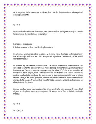 de la magnitud de la fuerza que actúa en dirección del desplazamiento y la magnitud
del desplazamiento.
W = F d
De acuerdo a la definición de trabajo, una fuerza realiza trabajo en un objeto cuando
las siguientes dos condiciones se cumplen:
1. el objeto se desplaza
2. la fuerza es en la dirección del desplazamiento
Si aplicamos una fuerza sobre un objeto y el mismo no se desplaza, podemos concluir
que el trabajo realizado es cero. Aunque nos agotemos físicamente, no se habrá
realizado trabajo.
La primera ley de Newton establece que: “Un objeto en reposo o en movimiento con
velocidad constante, es decir en línea recta con rapidez constante, permanecerá así
hasta que una fuerza externa no balanceada actúe sobre él”. Es decir, para cambiar el
movimiento de un objeto, hace falta la acción de una fuerza. Esta fuerza causará un
cambio en el estado mecánico del objeto, por lo que podemos concluir que la misma
realiza trabajo. En otras palabras, ocurre una transferencia o transformación de
energía. Esta energía transferida o transformada producirá un cambio observable en
el movimiento del objeto.
Cuando una fuerza no balanceada actúa sobre un objeto, este acelera (F = ma). Si el
objeto se desplaza una cierta magnitud “d” entonces la fuerza habrá realizado
trabajo.
W = F d
W = (m a) d
 