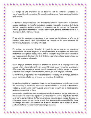 La energía es una propiedad que se relaciona con los cambios o procesos de
transformación en la naturaleza. Sin energía ningún proceso físico, químico o biológico
sería posible.
La forma de energía asociada a las transformaciones de tipo mecánico se denomina
energía mecánica y su transferencia de un cuerpo a otro recibe el nombre de trabajo.
Ambos conceptos permiten estudiar el movimiento de los cuerpos de forma más
sencilla que usando términos de fuerza y constituyen, por ello, elementos clave en la
descripción de los sistemas físicos.
El estudio del movimiento atendiendo a las causas que lo originan lo efectúa la
dinámica como teoría física relacionando las fuerzas con las características del
movimiento, tales como posición y velocidad.
Es posible, no obstante, describir la condición de un cuerpo en movimiento
introduciendo una nueva magnitud, la energía mecánica, e interpretar sus variaciones
mediante el concepto de trabajo físico. Ambos conceptos surgieron históricamente en
una etapa avanzada del desarrollo de la dinámica y permiten enfocar su estudio de una
forma por lo general más simple.
En el lenguaje ordinario energía es sinónimo de fuerza; en el lenguaje científico,
aunque están relacionados entre sí, ambos términos hacen referencia a conceptos
diferentes. Algo semejante sucede con el concepto de trabajo, que en el lenguaje
científico tiene un significado mucho más preciso que en el lenguaje corriente.
El movimiento, el equilibrio y sus relaciones con las fuerzas y con la energía, define un
amplio campo de estudio que se conoce con el nombre de mecánica.
La mecánica engloba la cinemática o descripción del movimiento, la estática o estudio
del equilibrio y la dinámica o explicación del movimiento. El enfoque en términos de
trabajo y energía viene a cerrar, pues, una visión de conjunto de la mecánica como
parte fundamental de la física.
De todas las transformaciones o cambios que sufre la materia, los que interesan a la
mecánica son los asociados a la posición y/o a la velocidad. Ambas magnitudes definen,
en el marco de la dinámica de Newton, el estado mecánico de un cuerpo, de modo que
éste puede cambiar porque cambie su posición o porque cambie su velocidad. La forma
de energía asociada a los cambios en el estado mecánico de un cuerpo o de una
partícula material recibe el nombre de energía mecánica.
 