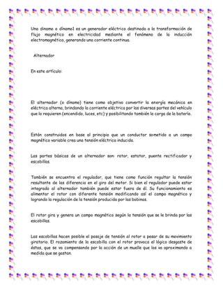 Una dinamo o dínamo1 es un generador eléctrico destinado a la transformación de
flujo magnético en electricidad mediante el fenómeno de la inducción
electromagnética, generando una corriente continua.
Alternador
En este artículo:
El alternador (o dínamo) tiene como objetivo convertir la energía mecánica en
eléctrica alterna, brindando la corriente eléctrica por las diversas partes del vehículo
que lo requieren (encendido, luces, etc) y posibilitando también la carga de la batería.
Están construidos en base al principio que un conductor sometido a un campo
magnético variable crea una tensión eléctrica inducida.
Las partes básicas de un alternador son: rotor, estator, puente rectificador y
escobillas.
También se encuentra el regulador, que tiene como función regultar la tensión
resultante de las diferencia en el giro del motor. Si bien el regulador puede estar
integrado al alternador también puede estar fuera de él. Su funcionamiento es
alimentar el rotor con diferente tensión modificando así el campo magnético y
logrando la regulación de la tensión producida por las bobinas.
El rotor gira y genera un campo magnético según la tensión que se le brinda por las
escobillas.
Las escobillas hacen posible el pasaje de tensión al rotor a pesar de su movimiento
giratorio. El rozamiento de la escobilla con el rotor provoca el lógico desgaste de
éstas, que se va compensando por la acción de un muelle que las va aproximando a
medida que se gastan.
 