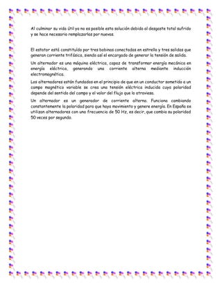 Al culminar su vida útil ya no es posible esta solución debido al desgaste total sufrido
y se hace necesario remplazarlas por nuevas.
El estator está constituído por tres bobinas conectadas en estrella y tres salidas que
generan corriente trifásica, siendo así el encargado de generar la tensión de salida.
Un alternador es una máquina eléctrica, capaz de transformar energía mecánica en
energía eléctrica, generando una corriente alterna mediante inducción
electromagnética.
Los alternadores están fundados en el principio de que en un conductor sometido a un
campo magnético variable se crea una tensión eléctrica inducida cuya polaridad
depende del sentido del campo y el valor del flujo que lo atraviesa.
Un alternador es un generador de corriente alterna. Funciona cambiando
constantemente la polaridad para que haya movimiento y genere energía. En España se
utilizan alternadores con una frecuencia de 50 Hz, es decir, que cambia su polaridad
50 veces por segundo.
 