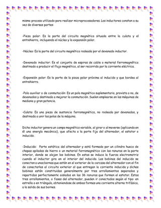 mismo proceso utilizado para realizar microprocesadores. Los inductores constan a su
vez de diversas partes:
-Pieza polar: Es la parte del circuito magnético situada entre la culata y el
entrehierro, incluyendo el núcleo y la expansión polar.
-Núcleo: Es la parte del circuito magnético rodeada por el devanado inductor.
-Devanado inductor: Es el conjunto de espiras de cable o material ferromagnético
destinado a producir el flujo magnético, al ser recorrido por la corriente eléctrica.
-Expansión polar: Es la parte de la pieza polar próxima al inducido y que bordea al
entrehierro.
-Polo auxiliar o de conmutación: Es un polo magnético suplementario, provisto o no, de
devanados y destinado a mejorar la conmutación. Suelen emplearse en las máquinas de
mediana y gran potencia.
-Culata: Es una pieza de sustancia ferromagnética, no rodeada por devanados, y
destinada a unir los polos de la máquina.
Dicho inductor genera un campo magnético variable, al girar o al moverse (aplicando en
él una energía mecánica), que afecta a la parte fija del alternador, el estator o
inducido.
-Inducido: Parte estática del alternador y está formado por un cilindro hueco de
chapas apiladas de hierro o un material ferromagnético con las ranuras en la parte
interior, donde se alojan las bobinas. En estas se induce la fuerza electromotriz
cuando el inductor gira en el interior del inducido. Las bobinas del inducido se
conectan a unas bornas que están en el exterior de la carcasa del alternador con el fin
de conectarlas al circuito exterior al que entregan la corriente inducida y dichas
bobinas están constituidas generalmente por tres arrollamientos separados y
repartidos perfectamente aislados en las 36 ranuras que forman el estator. Estos
tres arrollamientos, o fases del alternador, pueden ir conectados según el tipo: en
estrella o en triángulo, obteniendose de ambas formas una corriente alterna trifásica,
a la salida de sus bornes.
 