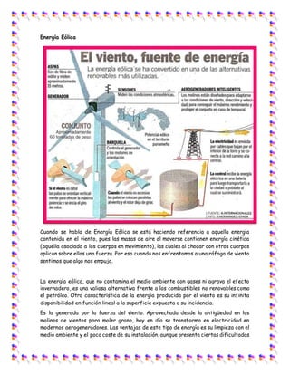 Energía Eólica
Cuando se habla de Energía Eólica se está haciendo referencia a aquella energía
contenida en el viento, pues las masas de aire al moverse contienen energía cinética
(aquella asociada a los cuerpos en movimiento), las cuales al chocar con otros cuerpos
aplican sobre ellos una fuerza. Por eso cuando nos enfrentamos a una ráfaga de viento
sentimos que algo nos empuja.
La energía eólica, que no contamina el medio ambiente con gases ni agrava el efecto
invernadero, es una valiosa alternativa frente a los combustibles no renovables como
el petróleo. Otra característica de la energía producida por el viento es su infinita
disponibilidad en función lineal a la superficie expuesta a su incidencia.
Es la generada por la fuerza del viento. Aprovechada desde la antigüedad en los
molinos de vientos para moler grano, hoy en día se transforma en electricidad en
modernos aerogeneradores. Las ventajas de este tipo de energía es su limpieza con el
medio ambiente y el poco coste de su instalación, aunque presenta ciertas dificultadas
 