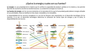 ¿Qué es la energía y cuales son sus fuentes?
La energía: es una propiedad de la materia que le confiere la capacidad de producir cambios en la materia y nos permite
describir de una forma sencilla las transformaciones. La unidad de la energía es el Joule (J).
Las fuentes de energía: son los recursos existentes en la naturaleza de los que la humanidad puede obtener energía utilizable
en sus actividades. Estas se clasifican en dos clases: renovables y no renovables.
La disponibilidad de los recursos energéticos es uno de los factores más importantes en el desarrollo tecnólogico de las
naciones. A su vez, el desarrollo tecnológico determina la utilización de ciertos tipos de energía y, por lo tanto, la
disponibilidad de ese recurso.
 