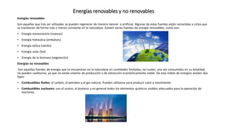 Energías renovables y no renovables
Energías renovables
Son aquellas que tras ser utilizadas se pueden regenerar de manera natural o artificial. Algunas de estas fuentes están sometidas a ciclos que
se mantienen de forma más o menos constante en la naturaleza. Existen varias fuentes de energía renovables, como son:
• Energía mareomotriz (mareas)
• Energía hidráulica (embalses)
• Energía eólica (viento)
• Energía solar (Sol)
• Energía de la biomasa (vegetación)
Energías no renovables
Son aquellas fuentes de energía que se encuentran en la naturaleza en cantidades limitadas, las cuales, una vez consumidas en su totalidad,
no pueden sustituirse, ya que no existe sistema de producción o de extracción económicamente viable. De esta índole de energías existen dos
tipos:
• Combustibles fósiles: el carbón, el petróleo y el gas natural. Pueden utilizarse para producir calor y movimiento.
• Combustibles nucleares: son el uranio, el plutonio y en general todos los elementos químicos visibles adecuados para la operación de
reactores.
 