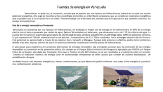 Fuentes de energía en Venezuela
Venezuela es un país rico, al conocerlo, se sabe que es popular por sus riquezas en hidrocarburos, además es un país con mucho
potencial energético. A lo largo de los años se han encontrado elementos en el territorio venezolano, que se consideran materiales energéticos
que se pueden usar a futuro como lo es el coltán. También trabaja con el derivado del petróleo que es el gas natural que también sustenta a las
plantas termoeléctricas.
Uso de la energía renovable en Venezuela
Venezuela se caracteriza por sus riquezas en hidrocarburos, sin embargo el mayor uso de energía es el hidroeléctrico. El 64% de la energía
eléctrica en el país es generada por caídas de agua. Existen 96 embalses en Venezuela, que almacenan cerca de 157 Km cúbicos de agua. La
cuenca del río Caroní es la principal generadora de electricidad del país, produce actualmente 24.229 Mega Vatios (MW) de potencial eléctrico,
lo que representa el 75% del potencial total actual del país. Su extensión es de 92.170 Km cuadrados hacia el margen derecha del río Orinoco.
Este potencial es aprovechado a través de las represas Guri, Caruachi y Macagua. Aunque este proceso es efectivo, podría tener problemas
debido a las altas sequias, además de que e un proceso altamente contamiante como la quema de hidrocarburos.
El país posee poca experiencia en proyectos alternativos de energías renovables. Las principales acciones para la promoción de las energías
renovables se concentran en la generación eólica. Un ejemplo es el Parque Eólico Península de Paraguaná, ejecutado por PDVSA y el Parque
Eólico de La Guajira, ejecutado por Corpoelec. Pero que al finalizar el año 2015 todavía no se ven resultados y actualmente están en revisión.
También se instalaron sistemas de energía solar en comunidades venezolanas de difícil acceso que constan de sistema fotovoltaicos de
potabilización de agua.
Se deben buscar más recursos energéticos, menos contaminantes, ya que Venezuela podría enfrentar una nueva crisis energética y producir
más contaminación ambiental.
 
