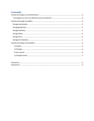 Contenido
Fuentes de energía y su transformación...............................................................................................3
“La Energía no se crea ni se destruye solo se transforma” .................................................................4
Fuentes de energía renovables:...........................................................................................................4
Energía mareomotriz.......................................................................................................................5
Energía geotérmica.........................................................................................................................5
Energía hidráulica:..........................................................................................................................5
Energía eólica:................................................................................................................................5
Energía solar:..................................................................................................................................5
Energía de la biomasa:....................................................................................................................5
Fuentes de energía no renovables:......................................................................................................6
El Carbón:...................................................................................................................................6
El Petróleo:.................................................................................................................................6
El Gas natural:.............................................................................................................................6
La Energía nuclear:......................................................................................................................7
Ilustración 1.......................................................................................................................................4
Ilustración 2.......................................................................................................................................5
 