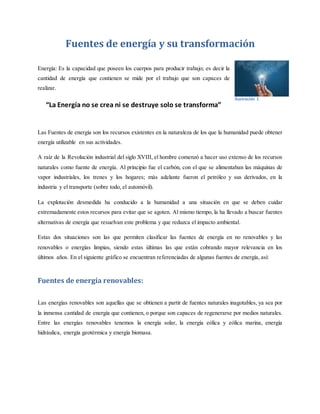 Fuentes de energía y su transformación
Energía: Es la capacidad que poseen los cuerpos para producir trabajo; es decir la
cantidad de energía que contienen se mide por el trabajo que son capaces de
realizar.
“La Energía no se crea ni se destruye solo se transforma”
Las Fuentes de energía son los recursos existentes en la naturaleza de los que la humanidad puede obtener
energía utilizable en sus actividades.
A raíz de la Revolución industrial del siglo XVIII, el hombre comenzó a hacer uso extenso de los recursos
naturales como fuente de energía. Al principio fue el carbón, con el que se alimentaban las máquinas de
vapor industriales, los trenes y los hogares; más adelante fueron el petróleo y sus derivados, en la
industria y el transporte (sobre todo, el automóvil).
La explotación desmedida ha conducido a la humanidad a una situación en que se deben cuidar
extremadamente estos recursos para evitar que se agoten. Al mismo tiempo, la ha llevado a buscar fuentes
alternativas de energía que resuelvan este problema y que reduzca el impacto ambiental.
Estas dos situaciones son las que permiten clasificar las fuentes de energía en no renovables y las
renovables o energías limpias, siendo estas últimas las que están cobrando mayor relevancia en los
últimos años. En el siguiente gráfico se encuentran referenciadas de algunas fuentes de energía, así:
Fuentes de energía renovables:
Las energías renovables son aquellas que se obtienen a partir de fuentes naturales inagotables, ya sea por
la inmensa cantidad de energía que contienen, o porque son capaces de regenerarse por medios naturales.
Entre las energías renovables tenemos la energía solar, la energía eólica y eólica marina, energía
hidráulica, energía geotérmica y energía biomasa.
Ilustración 1
 