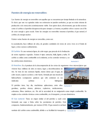 Fuentes de energía no renovables:
Las fuentes de energía no renovables son aquellas que se encuentran por tiempo limitado en la naturaleza.
Es decir, que una vez agotadas todas sus existencias no pueden sustituirse, ya que no existe sistema de
producción o de extracción económicamente viable. Esto quiere decir, efectivamente, que un día recursos
como el carbón o el petróleo desaparecerán para siempre o, el menos, no podrán volver a usarse con el fin
de crear energía a gran escala. Entre las energías no renovables tenemos el petróleo, el gas natural, el
carbón y la energía nuclear.
Existen varias fuentes de energía no renovables, como son:
la acumulación, hace millones de años, de grandes cantidades de restos de seres vivos en el fondo de
lagos y otras cuencas sedimentarias.
El Carbón: Es una sustancia ligera, de color negro, que procede de la fosilización
de restos orgánicos vegetales. Existen 4 tipos: antracita, hulla, lignito y turba. El
carbón se utiliza como combustible en la industria, en las centrales térmicas y en
las calefacciones domésticas.
El Petróleo: Es el producto de la descomposición de los restos de organismos vivos microscópicos que
vivieron hace millones de años en mares, lagos y desembocaduras de
ríos. Se trata de una sustancia líquida, menos densa que el agua, de
color oscuro, aspecto aceitoso y olor fuerte, formada por una mezcla de
hidrocarburos (compuestos químicos que sólo contienen en sus
moléculas carbono e hidrógeno).
El petróleo tiene, hoy día, muchísimas aplicaciones, entre ellas:
gasolinas, gasóleo, abonos, plásticos, explosivos, medicamentos,
colorantes, fibras sintéticas, etc. De ahí la necesidad de no malgastarlo como simple combustible. Se
emplea en las centrales térmicas como combustible, en el transporte y en usos domésticos.
El Gas natural: Tiene un origen similar al del petróleo y suele estar
formando una capa o bolsa sobre los yacimientos de petróleo. Está
compuesto, fundamentalmente, por metano (CH4). El gas natural es un buen
sustituto del carbón como combustible, debido a su facilidad de transporte y
Ilustración 8
Ilustración 9
Ilustración 10
 