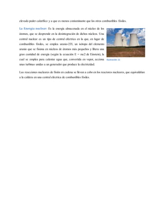 elevado poder calorífico y a que es menos contaminante que los otros combustibles fósiles.
La Energía nuclear: Es la energía almacenada en el núcleo de los
átomos, que se desprende en la desintegración de dichos núcleos. Una
central nuclear es un tipo de central eléctrica en la que, en lugar de
combustibles fósiles, se emplea uranio-235, un isótopo del elemento
uranio que se fisiona en núcleos de átomos más pequeños y libera una
gran cantidad de energía (según la ecuación E = mc2 de Einstein), la
cual se emplea para calentar agua que, convertida en vapor, acciona
unas turbinas unidas a un generador que produce la electricidad.
Las reacciones nucleares de fisión en cadena se llevan a cabo en los reactores nucleares, que equivaldrían
a la caldera en una central eléctrica de combustibles fósiles.
Ilustración 11
 