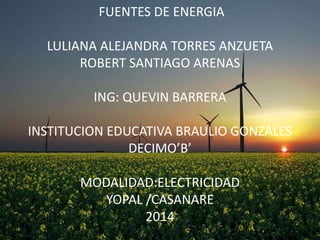 FUENTES DE ENERGIA
LULIANA ALEJANDRA TORRES ANZUETA
ROBERT SANTIAGO ARENAS
ING: QUEVIN BARRERA

INSTITUCION EDUCATIVA BRAULIO GONZALES
DECIMO’B’
MODALIDAD:ELECTRICIDAD
YOPAL /CASANARE
2014

 