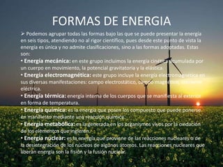 FORMAS DE ENERGIA
 Podemos agrupar todas las formas bajo las que se puede presentar la energía
en seis tipos, atendiendo no al rigor científico, pues desde este punto de vista la
energía es única y no admite clasificaciones, sino a las formas adoptadas. Estas
son:
• Energía mecánica: en este grupo incluimos la energía cinética acumulada por
un cuerpo en movimiento, la potencial gravitatoria y la elástica.
• Energía electromagnética: este grupo incluye la energía electromagnética en
sus diversas manifestaciones: campo electrostático, campo magnético, corriente
eléctrica.
• Energía térmica: energía interna de los cuerpos que se manifiesta al exterior
en forma de temperatura.
• Energía química: es la energía que posen los compuesto que puede ponerse
en manifiesto mediante una reacción química.
• Energía metabólica: es la generada en los organismos vivos por la oxidación
de los elementos que ingieren.
• Energía nuclear: es la energía que proviene de las reacciones nucleares o de
la desintegración de los núcleos de algunos átomos. Las reacciones nucleares que
liberan energía son la fisión y la fusión nuclear.

 