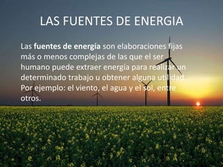 LAS FUENTES DE ENERGIA
Las fuentes de energía son elaboraciones fijas
más o menos complejas de las que el ser
humano puede extraer energía para realizar un
determinado trabajo u obtener alguna utilidad.
Por ejemplo: el viento, el agua y el sol, entre
otros.

 