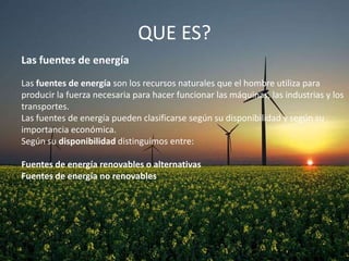 QUE ES?
Las fuentes de energía
Las fuentes de energía son los recursos naturales que el hombre utiliza para
producir la fuerza necesaria para hacer funcionar las máquinas, las industrias y los
transportes.
Las fuentes de energía pueden clasificarse según su disponibilidad y según su
importancia económica.
Según su disponibilidad distinguimos entre:
Fuentes de energía renovables o alternativas
Fuentes de energía no renovables

 