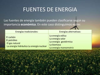 FUENTES DE ENERGIA
Las fuentes de energía también pueden clasificarse según su
importancia económica. En este caso distinguimos entre:
Energías tradicionales:
El carbón
El petróleo
El gas natural
La energía hidráulica La energía nuclear

Energías alternativas:
La energía eólica
La energía solar
La energía geotérmica
La biomasa
La energía mareomotriz

 