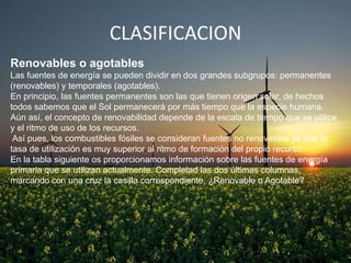 CLASIFICACION
Renovables o agotables
Las fuentes de energía se pueden dividir en dos grandes subgrupos: permanentes
(renovables) y temporales (agotables).
En principio, las fuentes permanentes son las que tienen origen solar, de hechos
todos sabemos que el Sol permanecerá por más tiempo que la especie humana.
Aún así, el concepto de renovabilidad depende de la escala de tiempo que se utilice
y el ritmo de uso de los recursos.
Así pues, los combustibles fósiles se consideran fuentes no renovables ya que la
tasa de utilización es muy superior al ritmo de formación del propio recurso.
En la tabla siguiente os proporcionamos información sobre las fuentes de energía
primaria que se utilizan actualmente. Completad las dos últimas columnas,
marcando con una cruz la casilla correspondiente. ¿Renovable o Agotable?

 